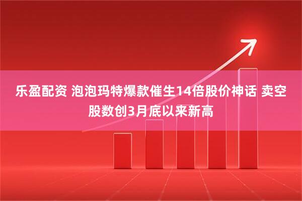 乐盈配资 泡泡玛特爆款催生14倍股价神话 卖空股数创3月底以来新高