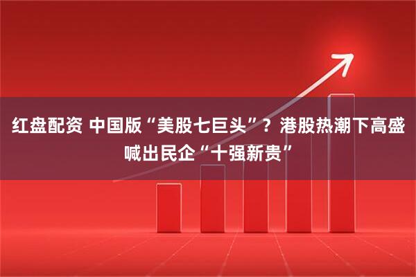 红盘配资 中国版“美股七巨头”？港股热潮下高盛喊出民企“十强新贵”