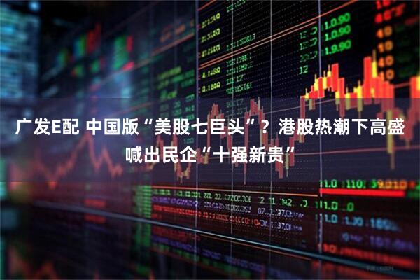 广发E配 中国版“美股七巨头”？港股热潮下高盛喊出民企“十强新贵”