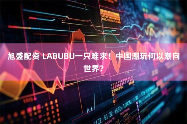 旭盛配资 LABUBU一只难求！中国潮玩何以潮向世界？