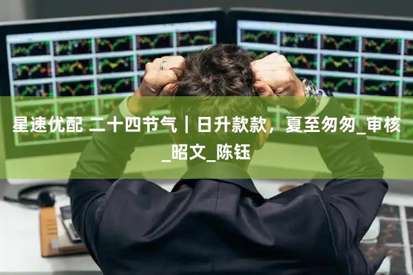 星速优配 二十四节气｜日升款款，夏至匆匆_审核_昭文_陈钰