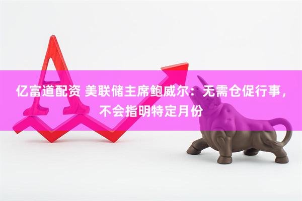亿富道配资 美联储主席鲍威尔：无需仓促行事，不会指明特定月份