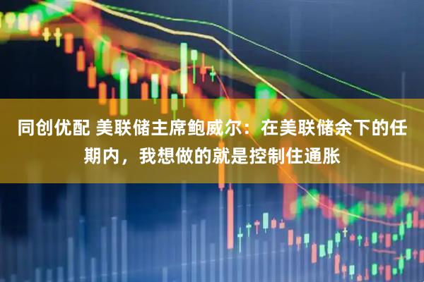 同创优配 美联储主席鲍威尔：在美联储余下的任期内，我想做的就是控制住通胀