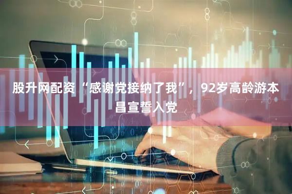 股升网配资 “感谢党接纳了我”，92岁高龄游本昌宣誓入党