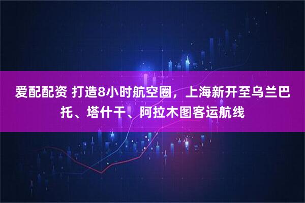 爱配配资 打造8小时航空圈，上海新开至乌兰巴托、塔什干、阿拉木图客运航线