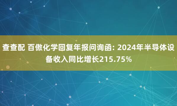 查查配 百傲化学回复年报问询函: 2024年半导体设备收入同比增长215.75%