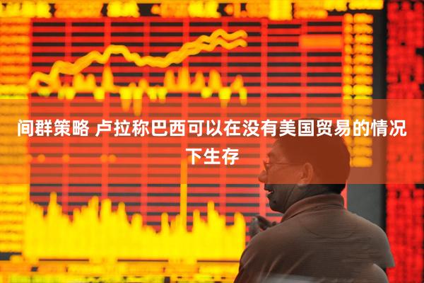 间群策略 卢拉称巴西可以在没有美国贸易的情况下生存