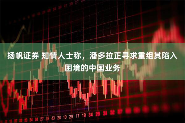 扬帆证券 知情人士称，潘多拉正寻求重组其陷入困境的中国业务