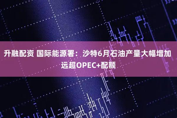 升融配资 国际能源署：沙特6月石油产量大幅增加 远超OPEC+配额