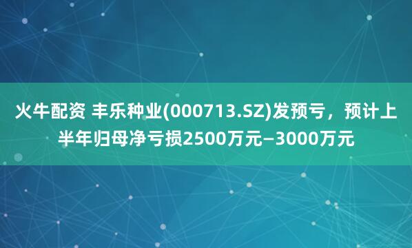 火牛配资 丰乐种业(000713.SZ)发预亏，预计上半年归母净亏损2500万元—3000万元