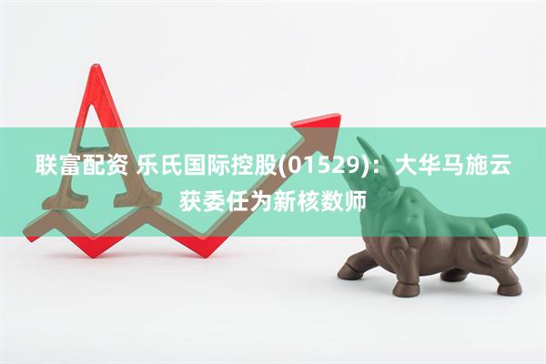 联富配资 乐氏国际控股(01529)：大华马施云获委任为新核数师