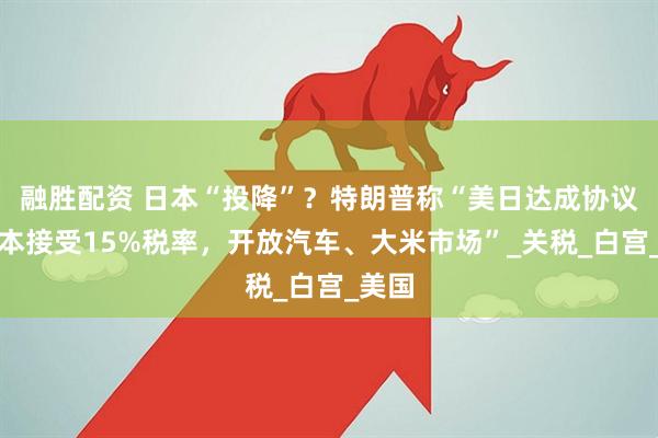 融胜配资 日本“投降”？特朗普称“美日达成协议，日本接受15%税率，开放汽车、大米市场”_关税_白宫_美国