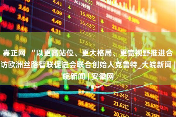 嘉正网  “以更高站位、更大格局、更宽视野推进合作”——访欧洲丝路智联促进会联合创始人克鲁特_大皖新闻 | 安徽网