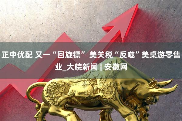 正中优配 又一“回旋镖” 美关税“反噬”美桌游零售业_大皖新闻 | 安徽网