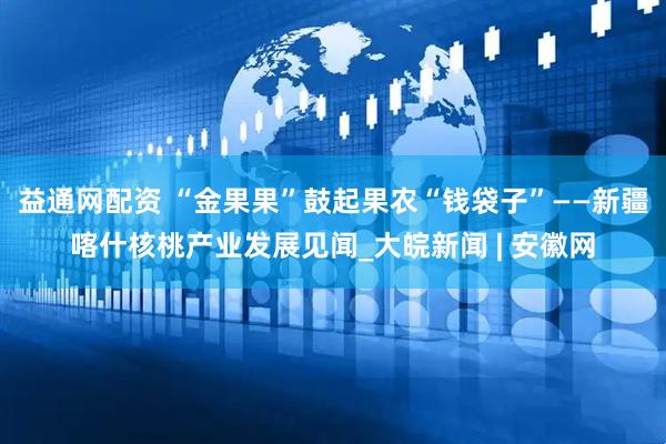 益通网配资 “金果果”鼓起果农“钱袋子”——新疆喀什核桃产业发展见闻_大皖新闻 | 安徽网