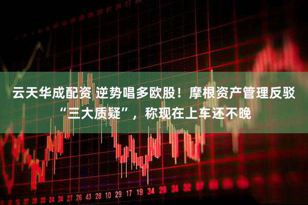 云天华成配资 逆势唱多欧股！摩根资产管理反驳“三大质疑”，称现在上车还不晚