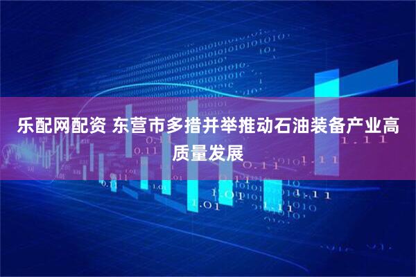 乐配网配资 东营市多措并举推动石油装备产业高质量发展