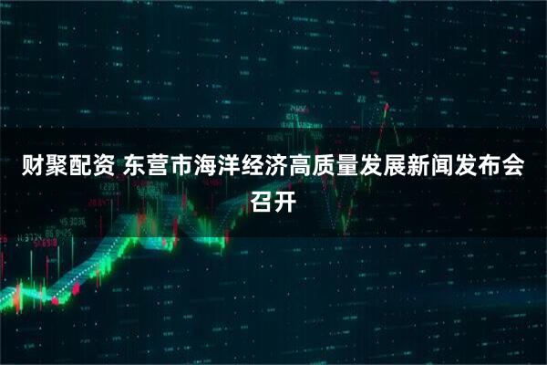 财聚配资 东营市海洋经济高质量发展新闻发布会召开