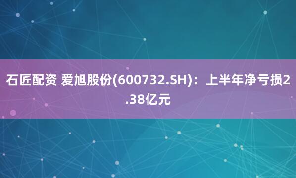 石匠配资 爱旭股份(600732.SH)：上半年净亏损2.38亿元