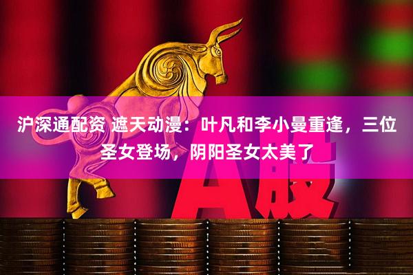 沪深通配资 遮天动漫：叶凡和李小曼重逢，三位圣女登场，阴阳圣女太美了