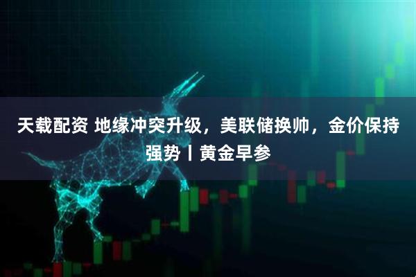 天载配资 地缘冲突升级，美联储换帅，金价保持强势丨黄金早参