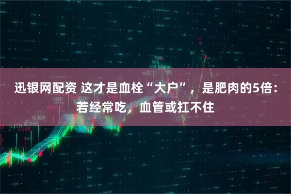 迅银网配资 这才是血栓“大户”，是肥肉的5倍：若经常吃，血管或扛不住