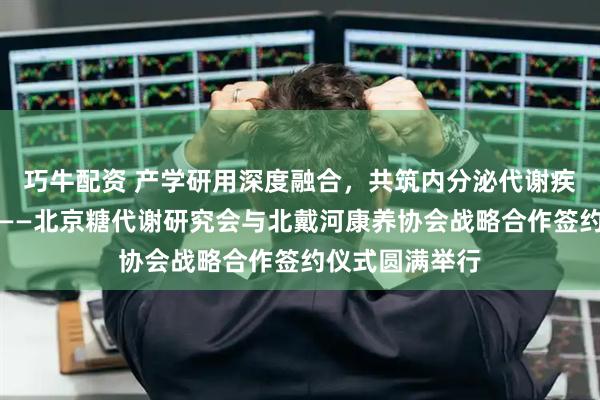 巧牛配资 产学研用深度融合，共筑内分泌代谢疾病健康新生态——北京糖代谢研究会与北戴河康养协会战略合作签约仪式圆满举行