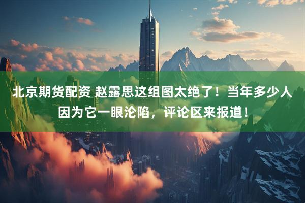 北京期货配资 赵露思这组图太绝了!当年多少人因为它一眼沦陷,评论区来报道!