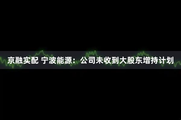 京融实配 宁波能源：公司未收到大股东增持计划