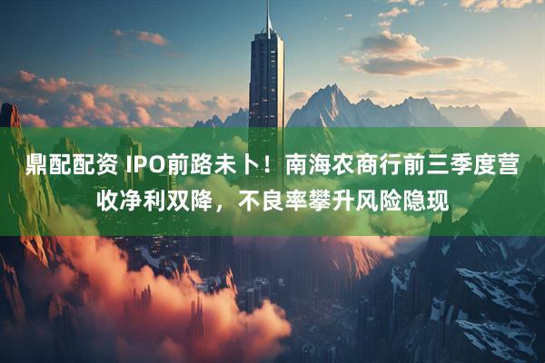 鼎配配资 IPO前路未卜!南海农商行前三季度营收净利双降,不良率攀升风险隐现