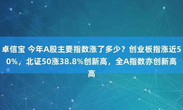 卓信宝 今年A股主要指数涨了多少？创业板指涨近50%，北证50涨38.8%创新高，全A指数亦创新高