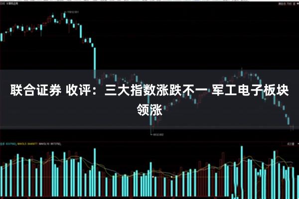 联合证券 收评:三大指数涨跌不一 军工电子板块领涨